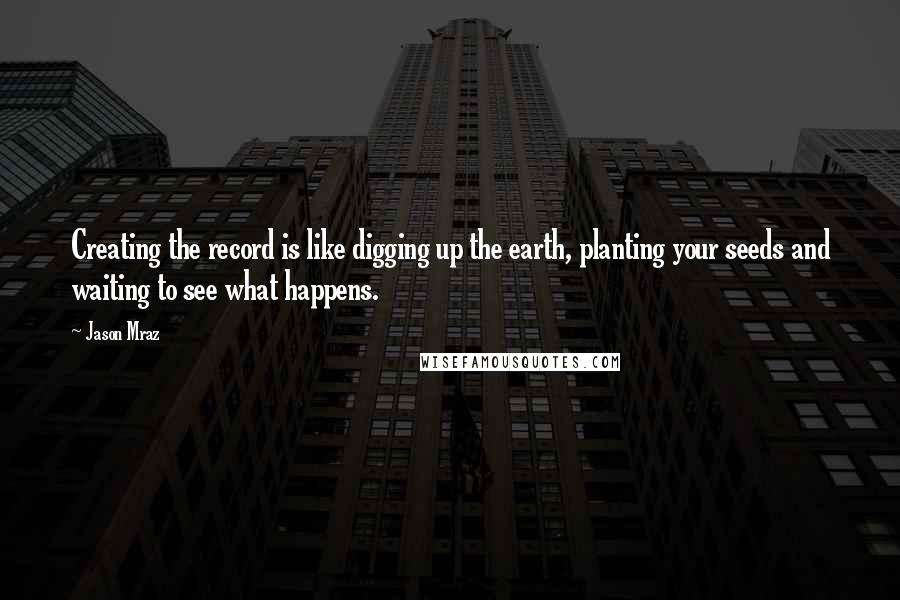 Jason Mraz Quotes: Creating the record is like digging up the earth, planting your seeds and waiting to see what happens.