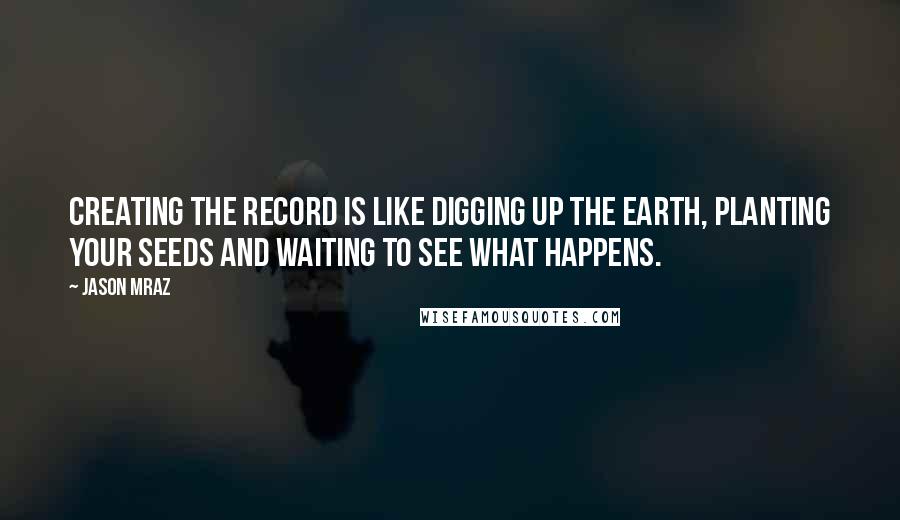 Jason Mraz Quotes: Creating the record is like digging up the earth, planting your seeds and waiting to see what happens.