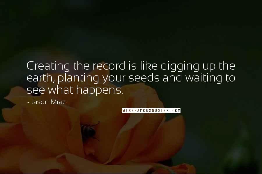 Jason Mraz Quotes: Creating the record is like digging up the earth, planting your seeds and waiting to see what happens.