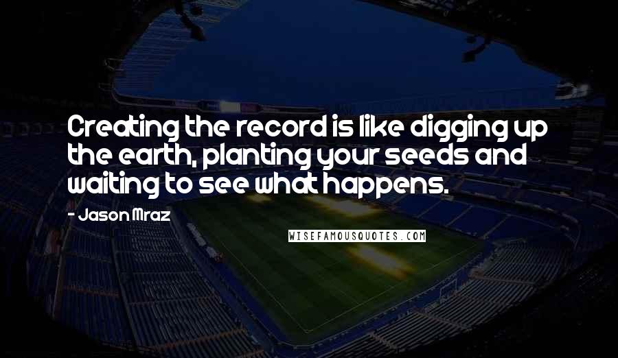 Jason Mraz Quotes: Creating the record is like digging up the earth, planting your seeds and waiting to see what happens.