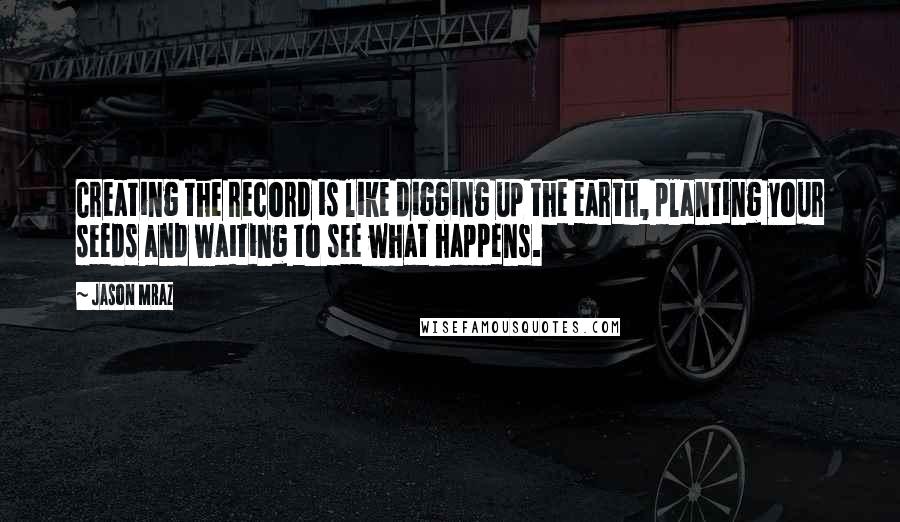 Jason Mraz Quotes: Creating the record is like digging up the earth, planting your seeds and waiting to see what happens.