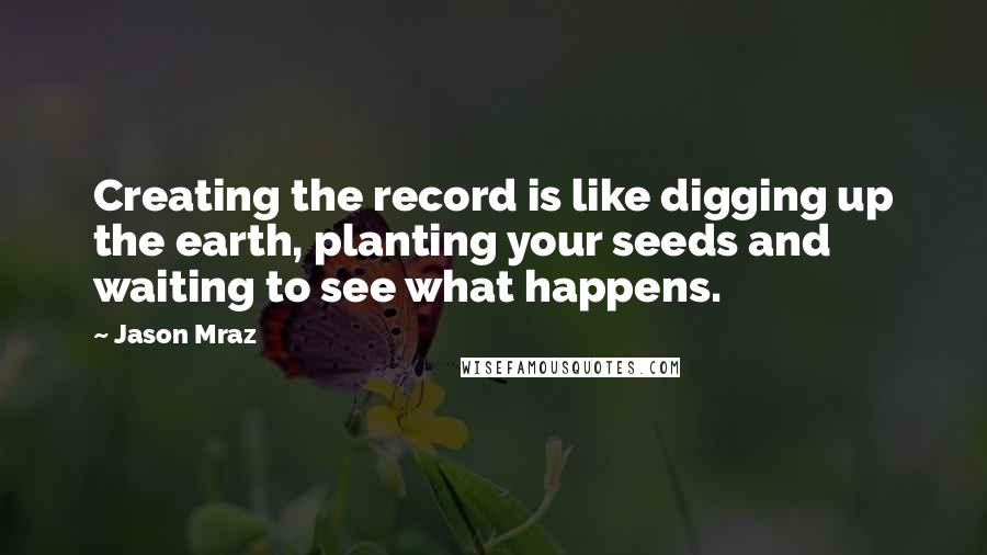 Jason Mraz Quotes: Creating the record is like digging up the earth, planting your seeds and waiting to see what happens.