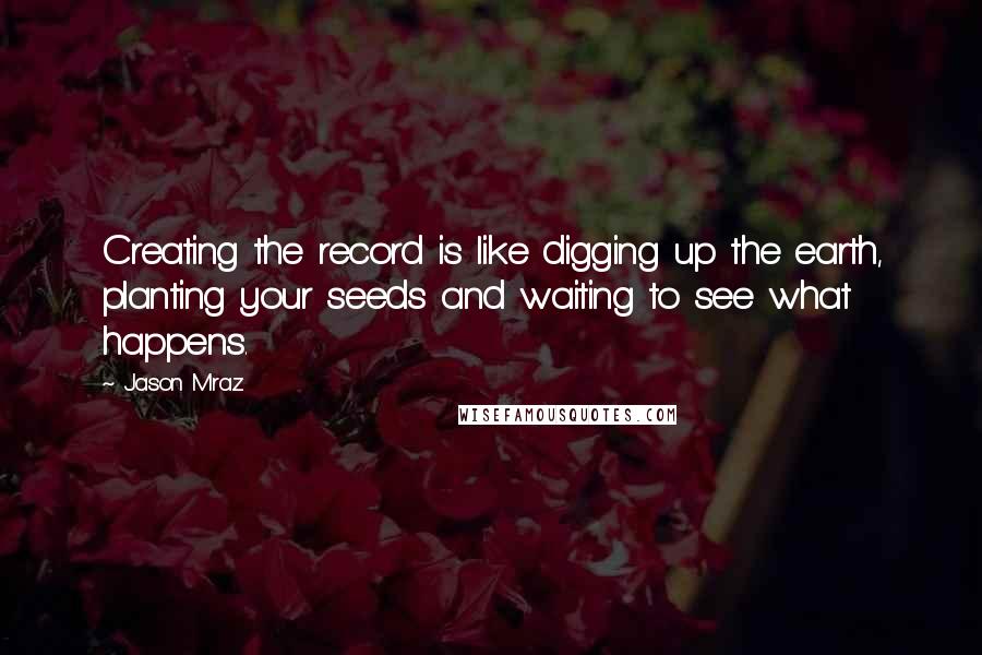 Jason Mraz Quotes: Creating the record is like digging up the earth, planting your seeds and waiting to see what happens.