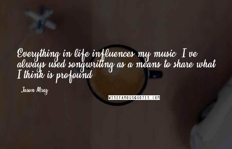 Jason Mraz Quotes: Everything in life influences my music. I've always used songwriting as a means to share what I think is profound.