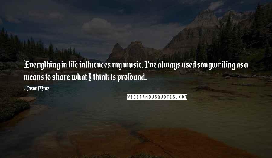 Jason Mraz Quotes: Everything in life influences my music. I've always used songwriting as a means to share what I think is profound.