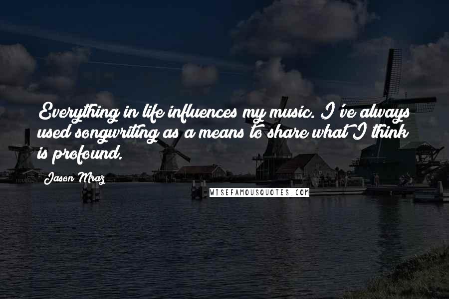 Jason Mraz Quotes: Everything in life influences my music. I've always used songwriting as a means to share what I think is profound.
