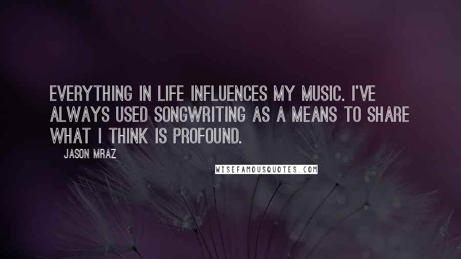 Jason Mraz Quotes: Everything in life influences my music. I've always used songwriting as a means to share what I think is profound.