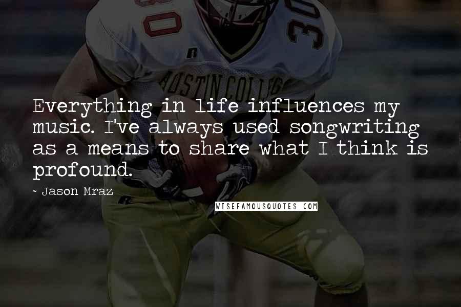 Jason Mraz Quotes: Everything in life influences my music. I've always used songwriting as a means to share what I think is profound.