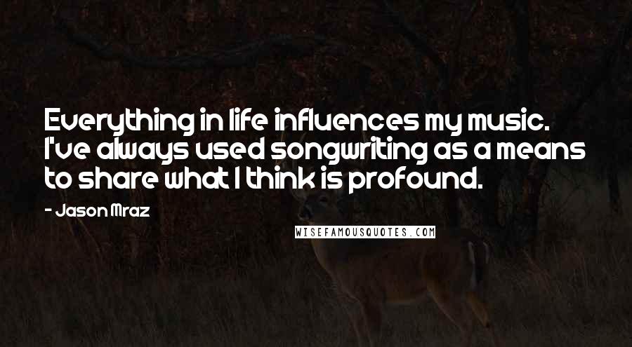 Jason Mraz Quotes: Everything in life influences my music. I've always used songwriting as a means to share what I think is profound.