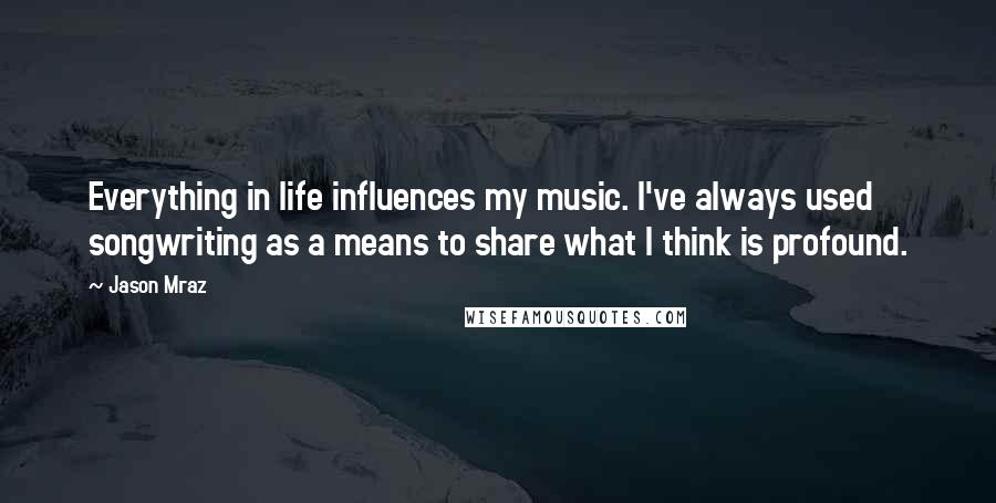 Jason Mraz Quotes: Everything in life influences my music. I've always used songwriting as a means to share what I think is profound.