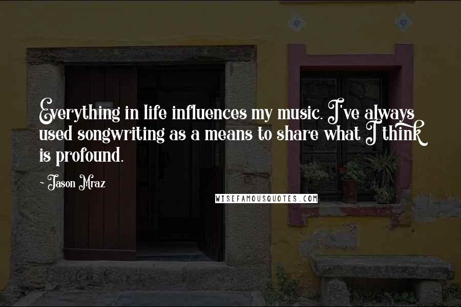 Jason Mraz Quotes: Everything in life influences my music. I've always used songwriting as a means to share what I think is profound.