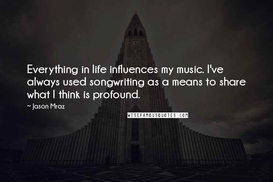 Jason Mraz Quotes: Everything in life influences my music. I've always used songwriting as a means to share what I think is profound.