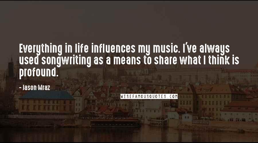 Jason Mraz Quotes: Everything in life influences my music. I've always used songwriting as a means to share what I think is profound.