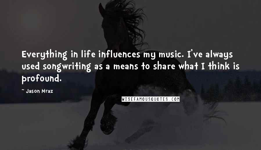 Jason Mraz Quotes: Everything in life influences my music. I've always used songwriting as a means to share what I think is profound.