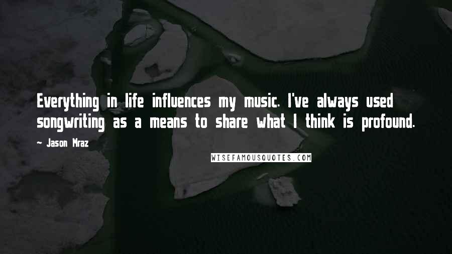 Jason Mraz Quotes: Everything in life influences my music. I've always used songwriting as a means to share what I think is profound.