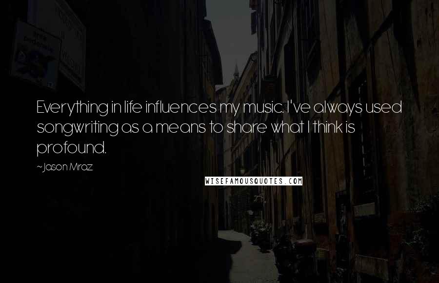 Jason Mraz Quotes: Everything in life influences my music. I've always used songwriting as a means to share what I think is profound.