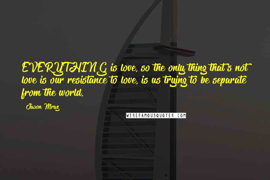 Jason Mraz Quotes: EVERYTHING is love, so the only thing that's not love is our resistance to love, is us trying to be separate from the world.