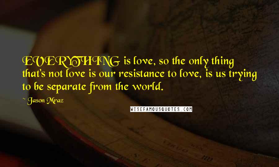 Jason Mraz Quotes: EVERYTHING is love, so the only thing that's not love is our resistance to love, is us trying to be separate from the world.