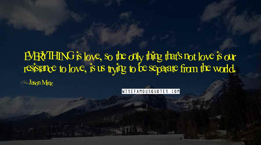 Jason Mraz Quotes: EVERYTHING is love, so the only thing that's not love is our resistance to love, is us trying to be separate from the world.