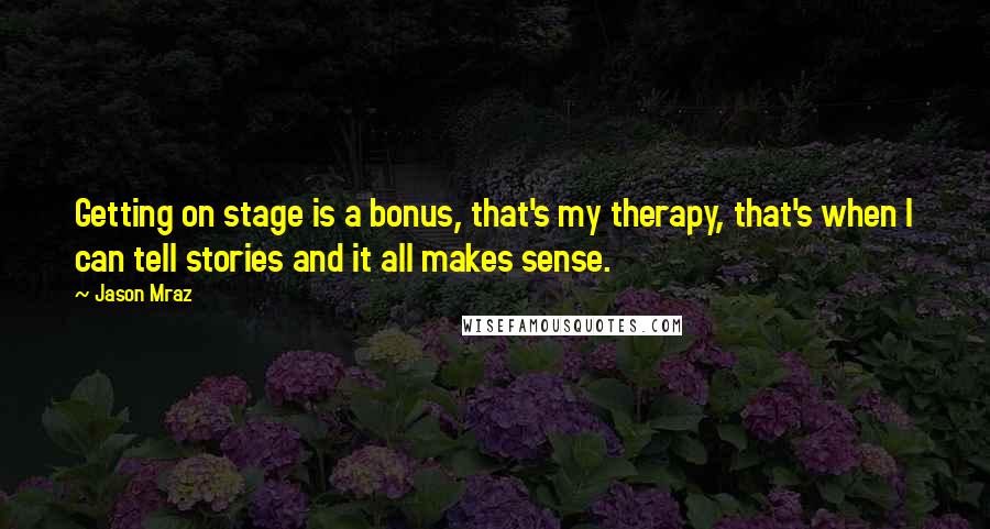 Jason Mraz Quotes: Getting on stage is a bonus, that's my therapy, that's when I can tell stories and it all makes sense.