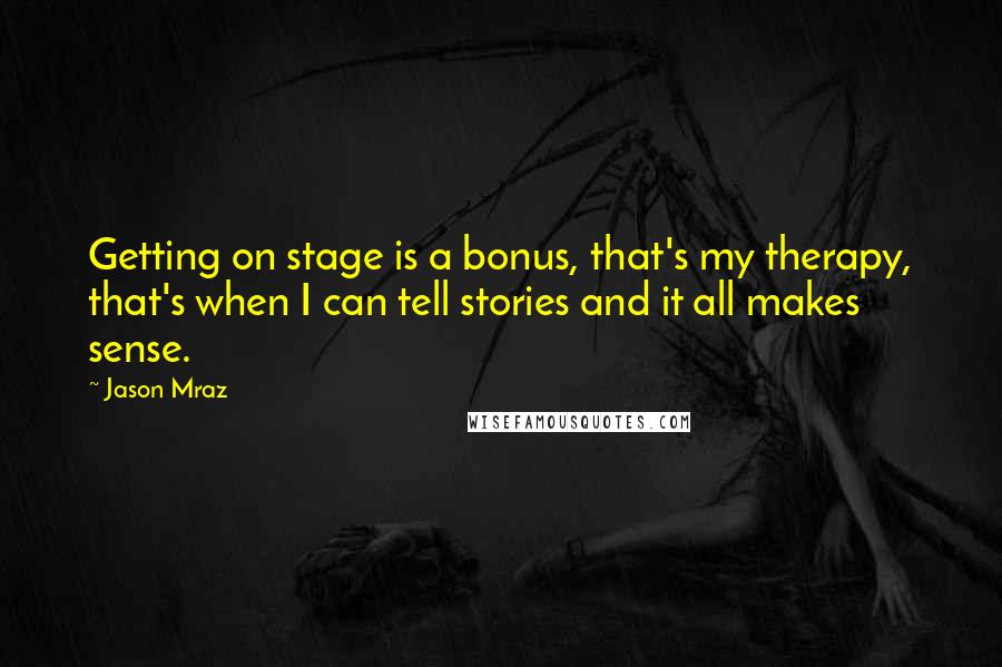 Jason Mraz Quotes: Getting on stage is a bonus, that's my therapy, that's when I can tell stories and it all makes sense.