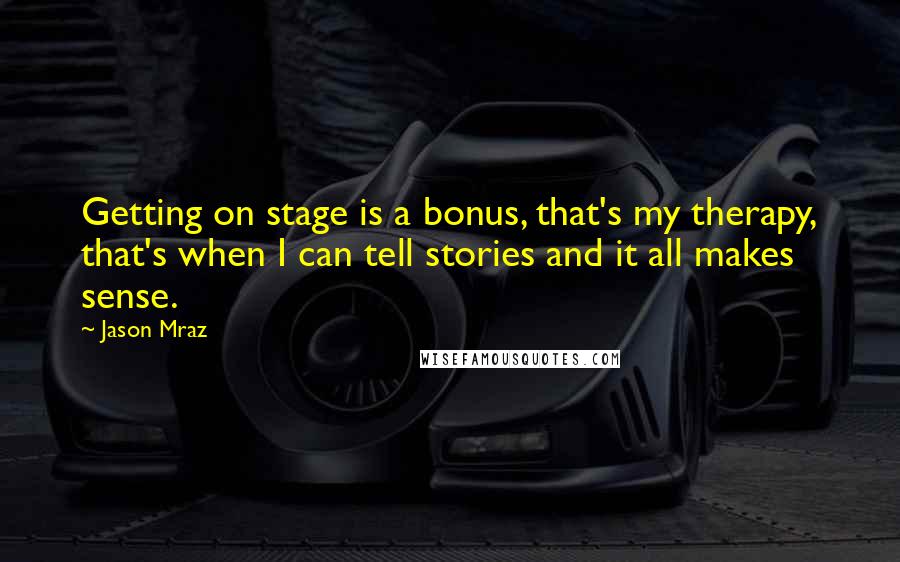 Jason Mraz Quotes: Getting on stage is a bonus, that's my therapy, that's when I can tell stories and it all makes sense.