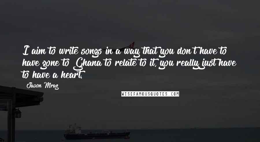 Jason Mraz Quotes: I aim to write songs in a way that you don't have to have gone to Ghana to relate to it, you really just have to have a heart.