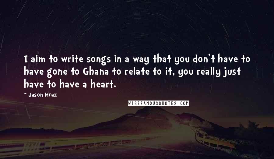 Jason Mraz Quotes: I aim to write songs in a way that you don't have to have gone to Ghana to relate to it, you really just have to have a heart.
