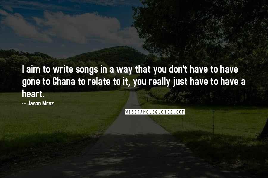 Jason Mraz Quotes: I aim to write songs in a way that you don't have to have gone to Ghana to relate to it, you really just have to have a heart.