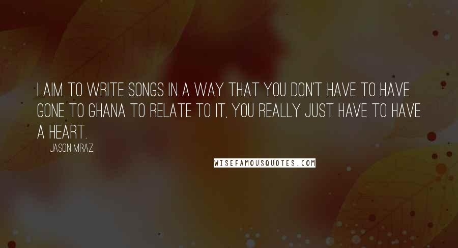 Jason Mraz Quotes: I aim to write songs in a way that you don't have to have gone to Ghana to relate to it, you really just have to have a heart.