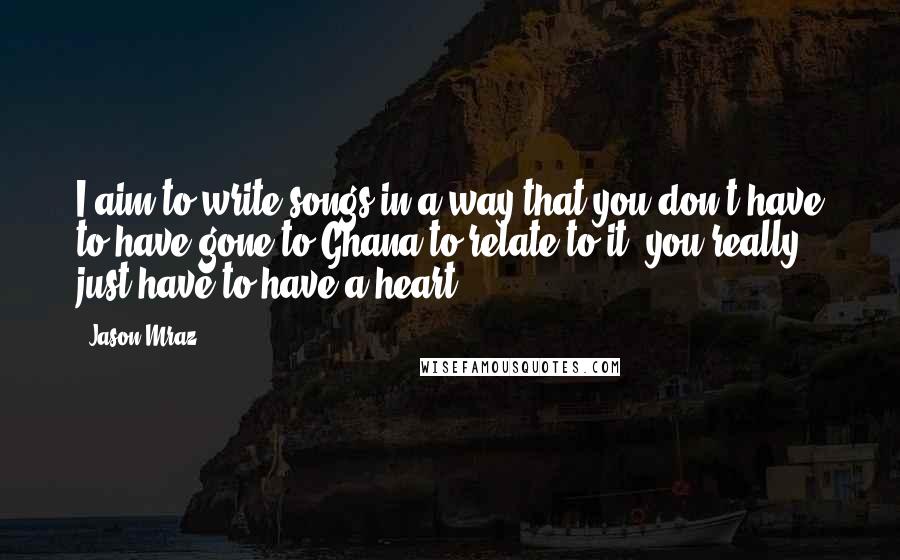 Jason Mraz Quotes: I aim to write songs in a way that you don't have to have gone to Ghana to relate to it, you really just have to have a heart.