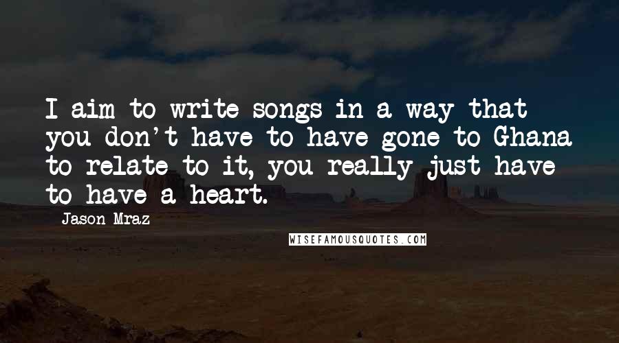 Jason Mraz Quotes: I aim to write songs in a way that you don't have to have gone to Ghana to relate to it, you really just have to have a heart.