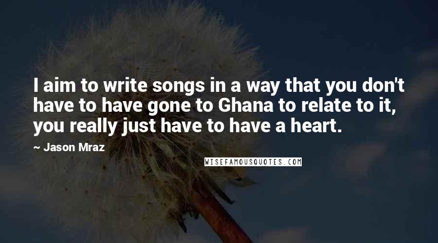 Jason Mraz Quotes: I aim to write songs in a way that you don't have to have gone to Ghana to relate to it, you really just have to have a heart.