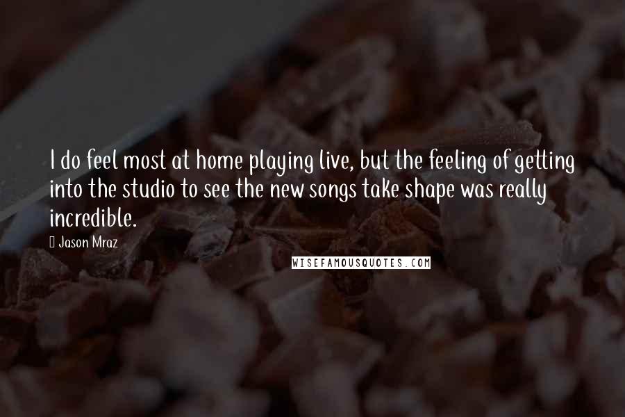 Jason Mraz Quotes: I do feel most at home playing live, but the feeling of getting into the studio to see the new songs take shape was really incredible.