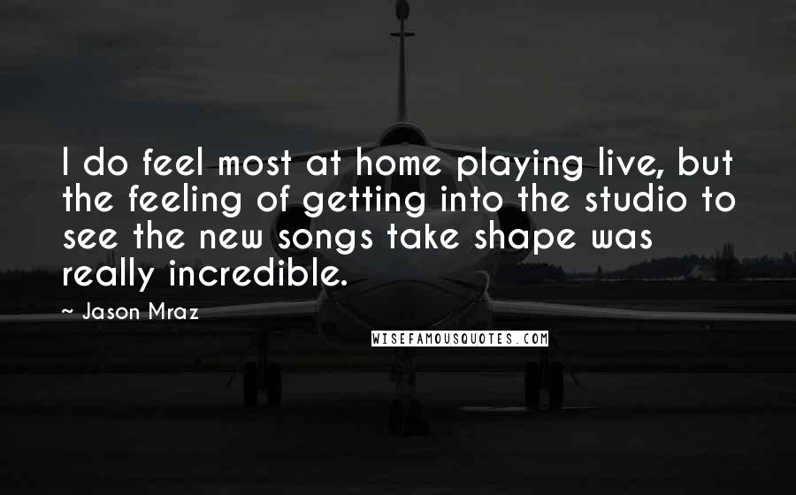 Jason Mraz Quotes: I do feel most at home playing live, but the feeling of getting into the studio to see the new songs take shape was really incredible.