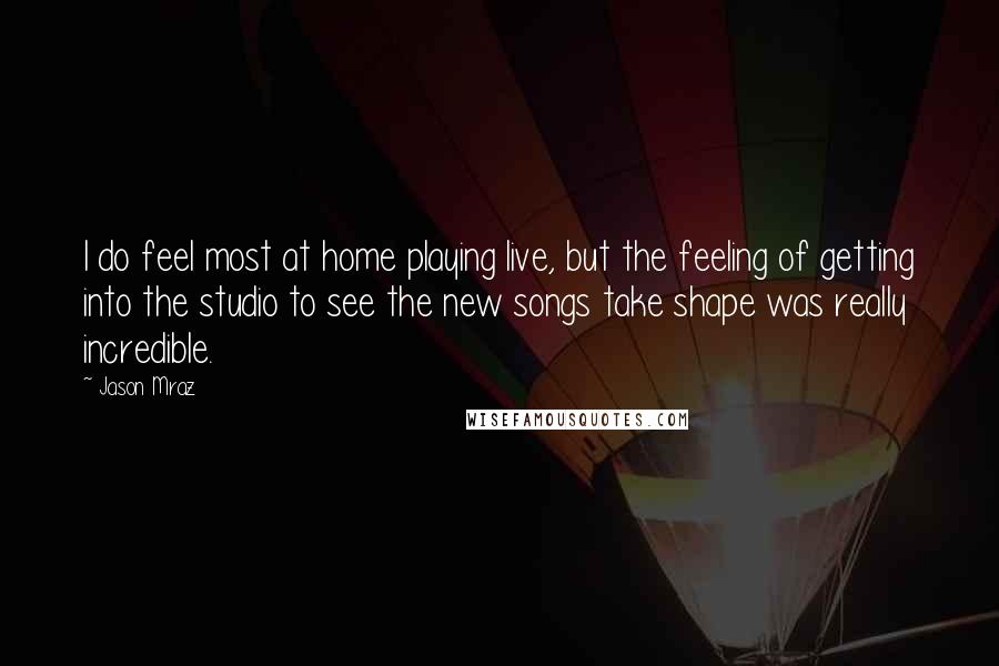 Jason Mraz Quotes: I do feel most at home playing live, but the feeling of getting into the studio to see the new songs take shape was really incredible.