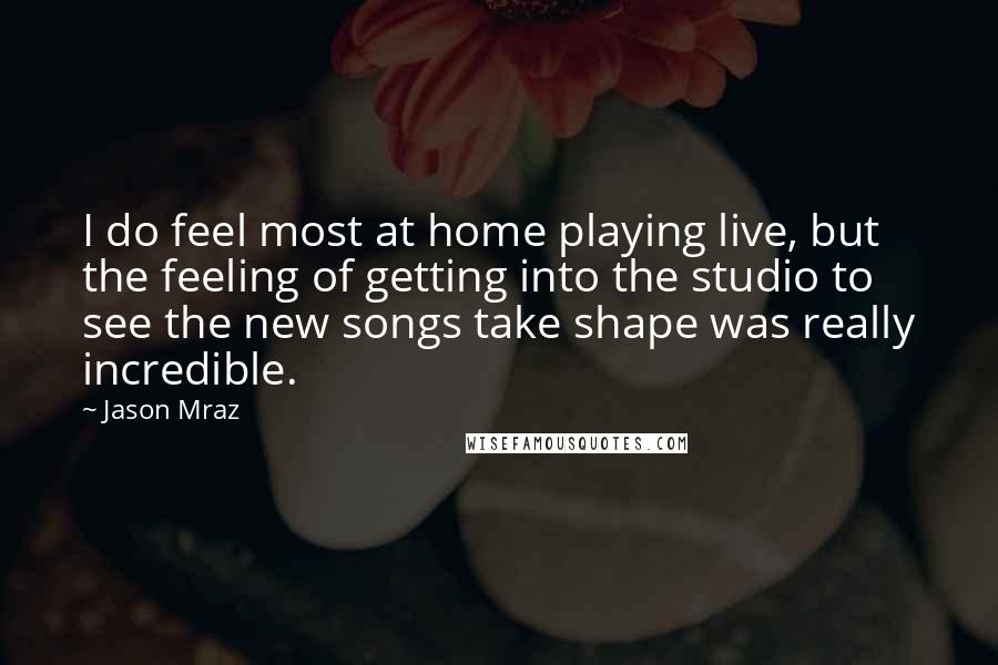 Jason Mraz Quotes: I do feel most at home playing live, but the feeling of getting into the studio to see the new songs take shape was really incredible.