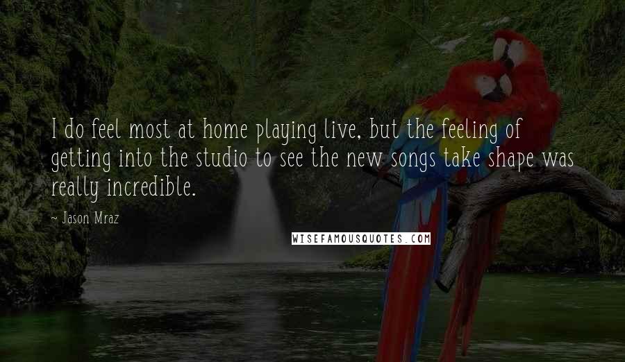 Jason Mraz Quotes: I do feel most at home playing live, but the feeling of getting into the studio to see the new songs take shape was really incredible.