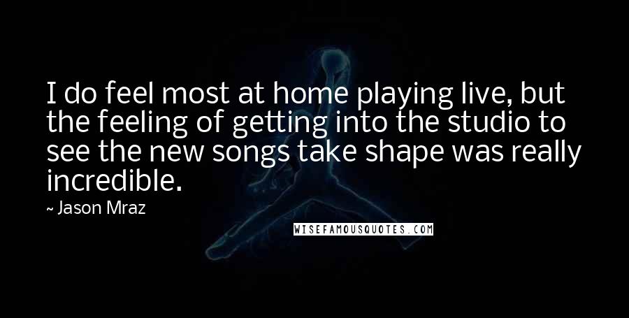 Jason Mraz Quotes: I do feel most at home playing live, but the feeling of getting into the studio to see the new songs take shape was really incredible.