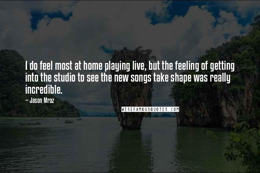 Jason Mraz Quotes: I do feel most at home playing live, but the feeling of getting into the studio to see the new songs take shape was really incredible.