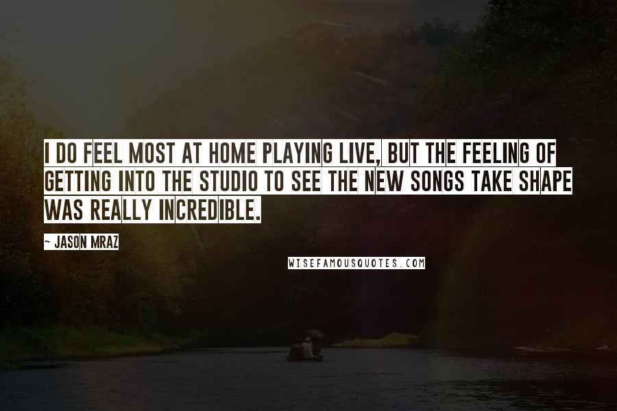 Jason Mraz Quotes: I do feel most at home playing live, but the feeling of getting into the studio to see the new songs take shape was really incredible.