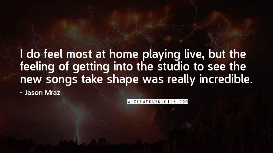 Jason Mraz Quotes: I do feel most at home playing live, but the feeling of getting into the studio to see the new songs take shape was really incredible.