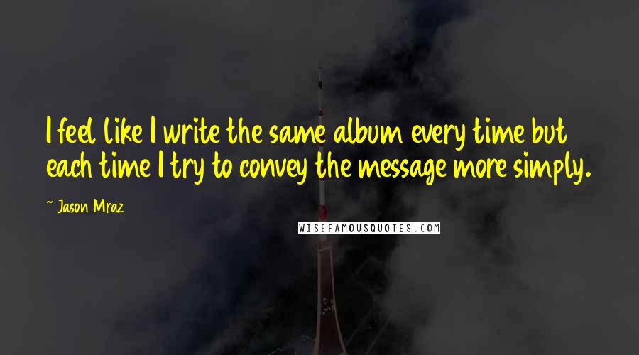 Jason Mraz Quotes: I feel like I write the same album every time but each time I try to convey the message more simply.