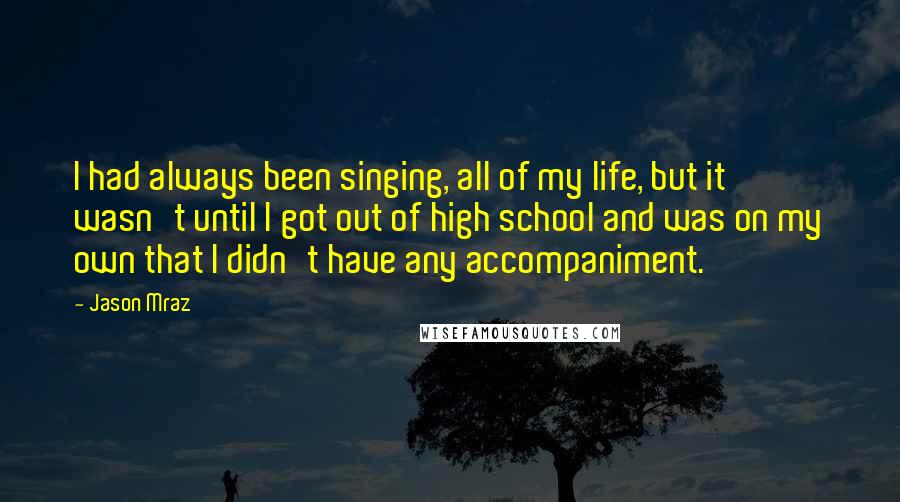 Jason Mraz Quotes: I had always been singing, all of my life, but it wasn't until I got out of high school and was on my own that I didn't have any accompaniment.