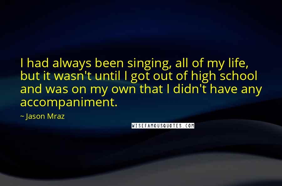 Jason Mraz Quotes: I had always been singing, all of my life, but it wasn't until I got out of high school and was on my own that I didn't have any accompaniment.