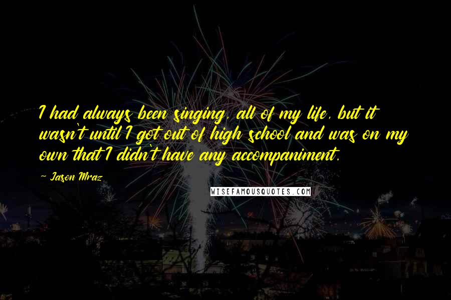 Jason Mraz Quotes: I had always been singing, all of my life, but it wasn't until I got out of high school and was on my own that I didn't have any accompaniment.