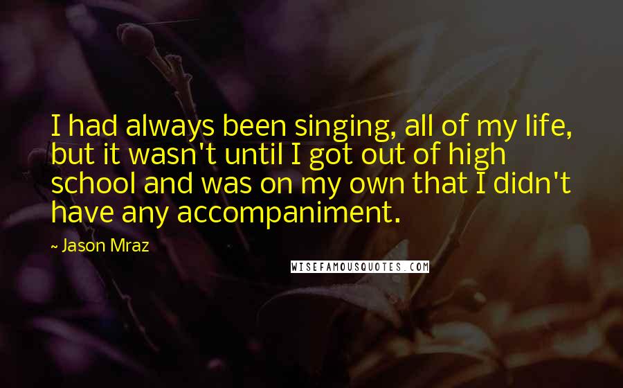 Jason Mraz Quotes: I had always been singing, all of my life, but it wasn't until I got out of high school and was on my own that I didn't have any accompaniment.