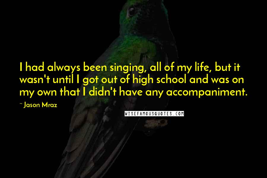 Jason Mraz Quotes: I had always been singing, all of my life, but it wasn't until I got out of high school and was on my own that I didn't have any accompaniment.