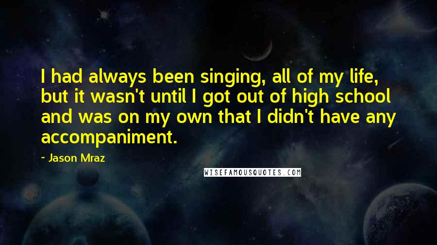 Jason Mraz Quotes: I had always been singing, all of my life, but it wasn't until I got out of high school and was on my own that I didn't have any accompaniment.