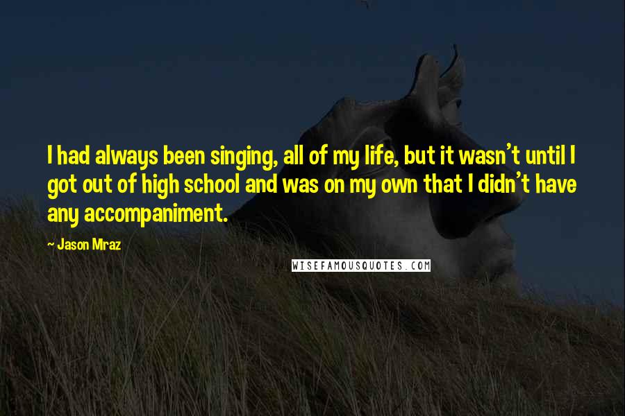 Jason Mraz Quotes: I had always been singing, all of my life, but it wasn't until I got out of high school and was on my own that I didn't have any accompaniment.